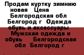 Продам куртку зимнию новая › Цена ­ 3 700 - Белгородская обл., Белгород г. Одежда, обувь и аксессуары » Мужская одежда и обувь   . Белгородская обл.,Белгород г.